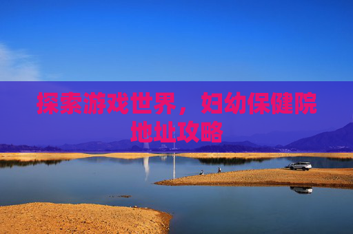 探索游戏世界,妇幼保健院地址攻略 探索游戏世界,妇幼保健院地址攻略