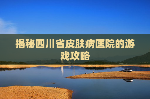 揭秘四川省皮肤病医院的游戏攻略