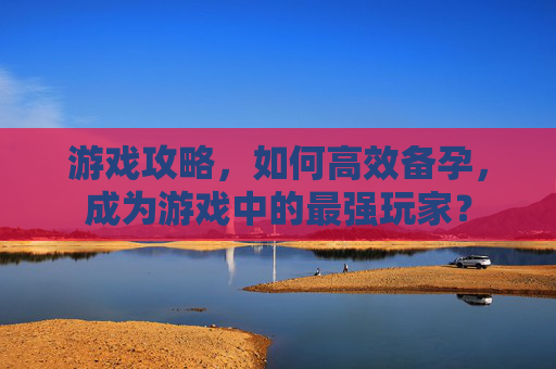 游戏攻略,如何高效备孕,成为游戏中的最强玩家? 游戏攻略,如何高效备孕,成为游戏中的最强玩家?