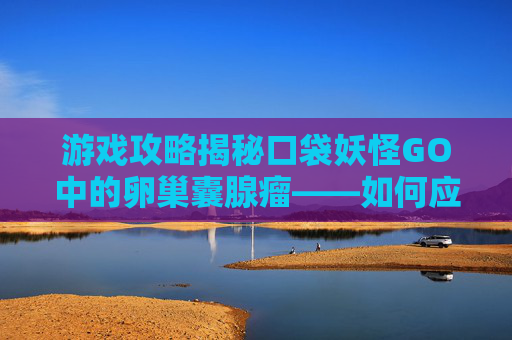 游戏攻略揭秘口袋妖怪GO中的卵巢囊腺瘤——如何应对与策略
