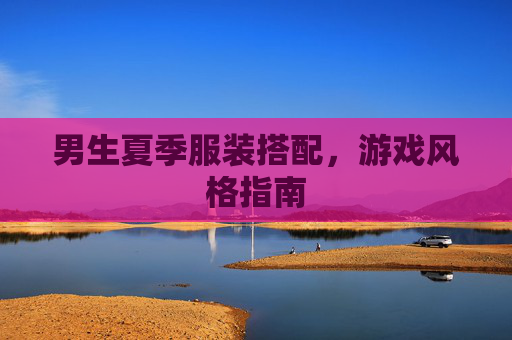 男生夏季服装搭配,游戏风格指南 男生夏季服装搭配,游戏风格指南