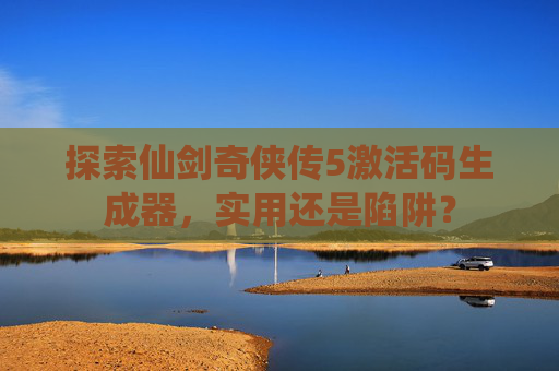 探索仙剑奇侠传5激活码生成器,实用还是陷阱? 探索仙剑奇侠传5激活码生成器,实用还是陷阱?