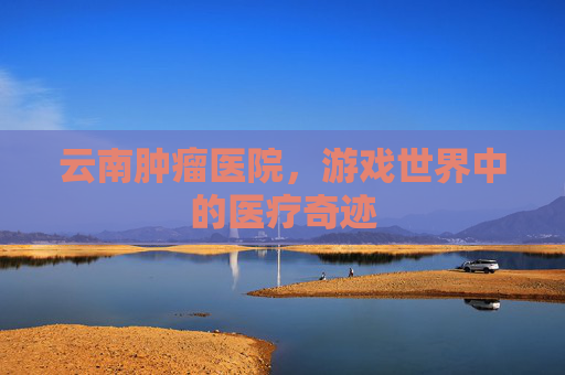 云南肿瘤医院,游戏世界中的医疗奇迹 云南肿瘤医院,游戏世界中的医疗奇迹