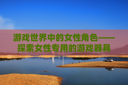 游戏世界中的女性角色——探索女性专用的游戏器具 游戏世界中的女性角色——探索女性专用的游戏器具