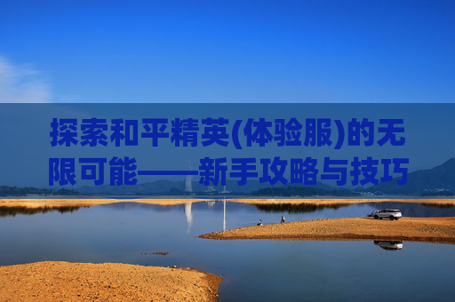 探索和平精英(体验服)的无限可能——新手攻略与技巧全解析 探索和平精英(体验服)的无限可能——新手攻略与技巧全解析