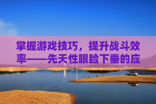 掌握游戏技巧,提升战斗效率——先天性眼睑下垂的应对策略 掌握游戏技巧,提升战斗效率——先天性眼睑下垂的应对策略