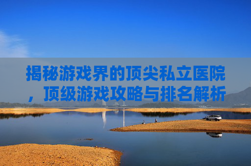 揭秘游戏界的顶尖私立医院,顶级游戏攻略与排名解析 揭秘游戏界的顶尖私立医院,顶级游戏攻略与排名解析