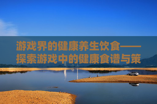 游戏界的健康养生饮食——探索游戏中的健康食谱与策略 游戏界的健康养生饮食——探索游戏中的健康食谱与策略