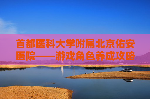 首都医科大学附属北京佑安医院——游戏角色养成攻略 首都医科大学附属北京佑安医院——游戏角色养成攻略
