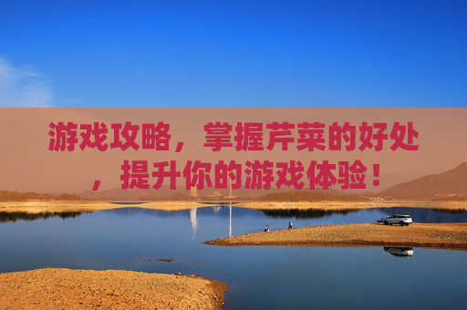游戏攻略,掌握芹菜的好处,提升你的游戏体验! 游戏攻略,掌握芹菜的好处,提升你的游戏体验!
