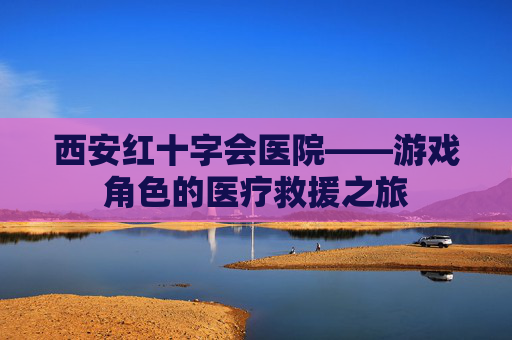 西安红十字会医院——游戏角色的医疗救援之旅 西安红十字会医院——游戏角色的医疗救援之旅