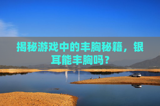 揭秘游戏中的丰胸秘籍，银耳能丰胸吗？