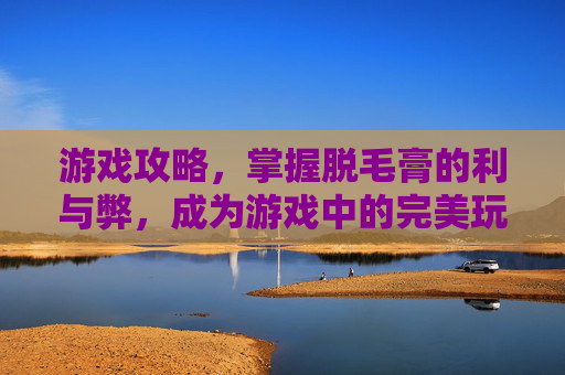 游戏攻略,掌握脱毛膏的利与弊,成为游戏中的完美玩家 游戏攻略,掌握脱毛膏的利与弊,成为游戏中的完美玩家