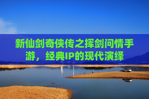 新仙剑奇侠传之挥剑问情手游,经典IP的现代演绎 新仙剑奇侠传之挥剑问情手游,经典IP的现代演绎