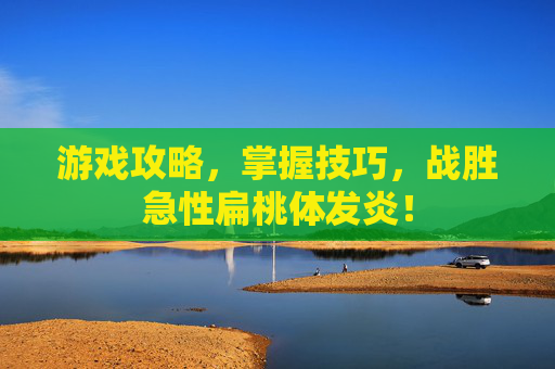 游戏攻略,掌握技巧,战胜急性扁桃体发炎! 游戏攻略,掌握技巧,战胜急性扁桃体发炎!