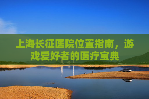 上海长征医院位置指南，游戏爱好者的医疗宝典