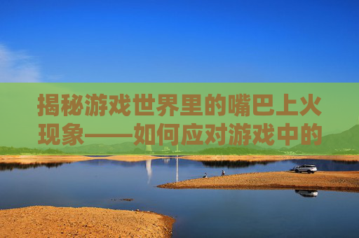 揭秘游戏世界里的嘴巴上火现象——如何应对游戏中的口舌之苦