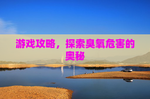 游戏攻略,探索臭氧危害的奥秘 游戏攻略,探索臭氧危害的奥秘