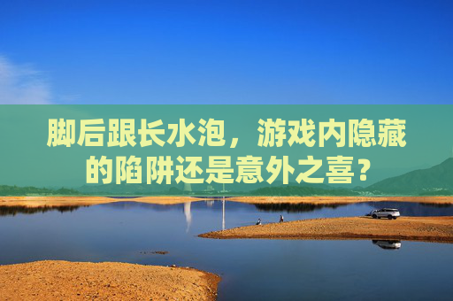 脚后跟长水泡,游戏内隐藏的陷阱还是意外之喜? 脚后跟长水泡,游戏内隐藏的陷阱还是意外之喜?