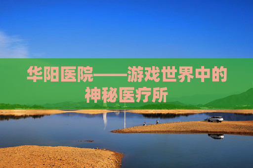 华阳医院——游戏世界中的神秘医疗所 华阳医院——游戏世界中的神秘医疗所