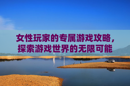 女性玩家的专属游戏攻略,探索游戏世界的无限可能 女性玩家的专属游戏攻略,探索游戏世界的无限可能