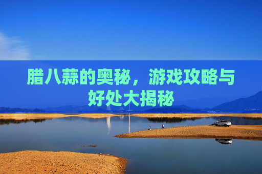 腊八蒜的奥秘,游戏攻略与好处大揭秘 腊八蒜的奥秘,游戏攻略与好处大揭秘