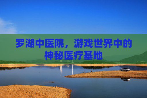 罗湖中医院,游戏世界中的神秘医疗基地 罗湖中医院,游戏世界中的神秘医疗基地