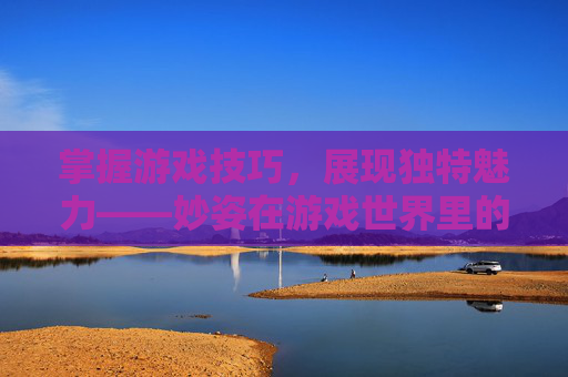 掌握游戏技巧,展现独特魅力——妙姿在游戏世界里的魅力展示 掌握游戏技巧,展现独特魅力——妙姿在游戏世界里的魅力展示