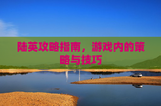 陆英攻略指南,游戏内的策略与技巧 陆英攻略指南,游戏内的策略与技巧