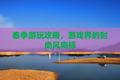 春季游玩攻略,游戏界的时尚风向标 春季游玩攻略,游戏界的时尚风向标