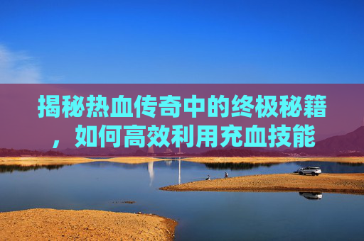 揭秘热血传奇中的终极秘籍,如何高效利用充血技能 揭秘热血传奇中的终极秘籍,如何高效利用充血技能