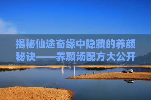 揭秘仙途奇缘中隐藏的养颜秘诀——养颜汤配方大公开! 揭秘仙途奇缘中隐藏的养颜秘诀——养颜汤配方大公开!