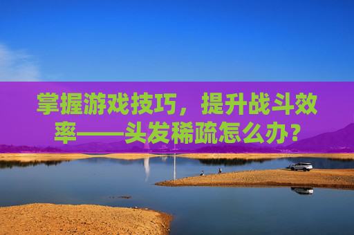 掌握游戏技巧,提升战斗效率——头发稀疏怎么办? 掌握游戏技巧,提升战斗效率——头发稀疏怎么办?