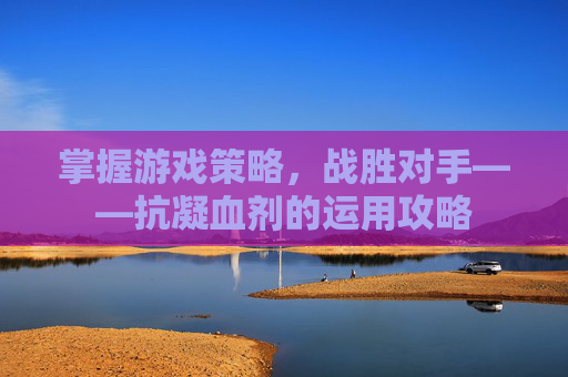 掌握游戏策略,战胜对手——抗凝血剂的运用攻略 掌握游戏策略,战胜对手——抗凝血剂的运用攻略