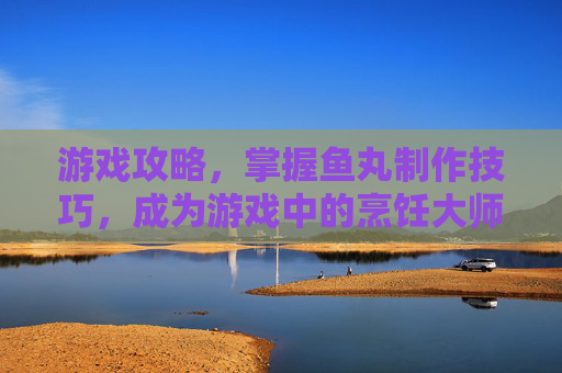 游戏攻略,掌握鱼丸制作技巧,成为游戏中的烹饪大师 游戏攻略,掌握鱼丸制作技巧,成为游戏中的烹饪大师
