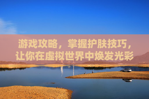 游戏攻略,掌握护肤技巧,让你在虚拟世界中焕发光彩 游戏攻略,掌握护肤技巧,让你在虚拟世界中焕发光彩