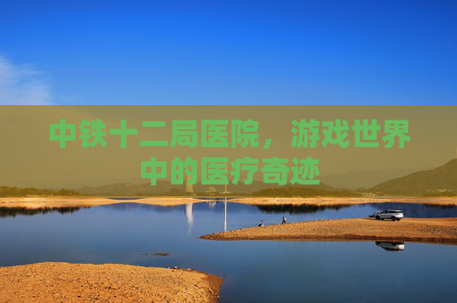 中铁十二局医院,游戏世界中的医疗奇迹 中铁十二局医院,游戏世界中的医疗奇迹
