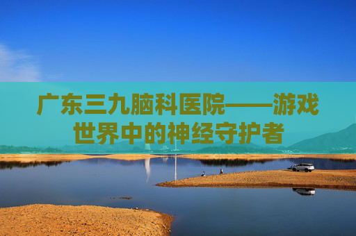 广东三九脑科医院——游戏世界中的神经守护者