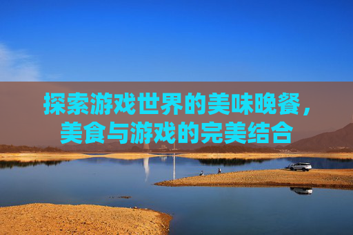 探索游戏世界的美味晚餐，美食与游戏的完美结合