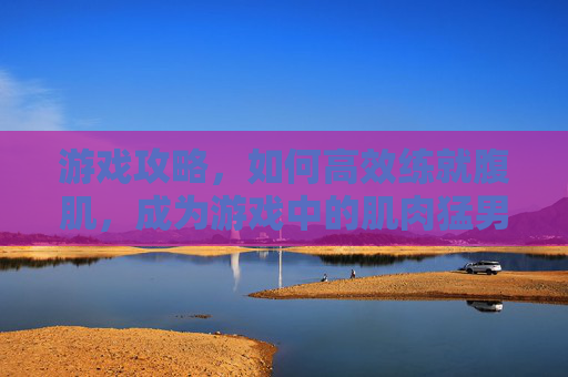游戏攻略，如何高效练就腹肌，成为游戏中的肌肉猛男