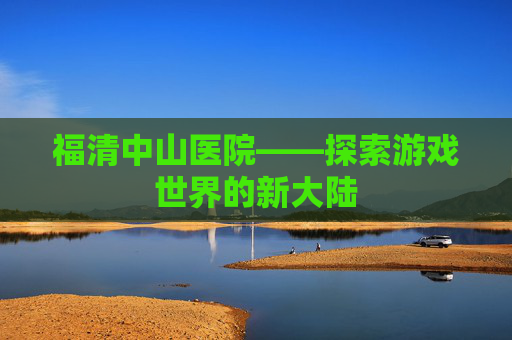 福清中山医院——探索游戏世界的新大陆