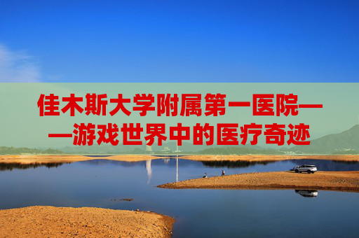 佳木斯大学附属第一医院——游戏世界中的医疗奇迹 佳木斯大学附属第一医院——游戏世界中的医疗奇迹