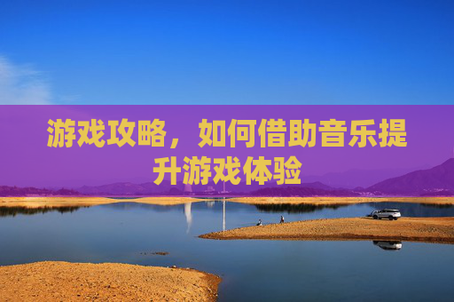 游戏攻略,如何借助音乐提升游戏体验 游戏攻略,如何借助音乐提升游戏体验