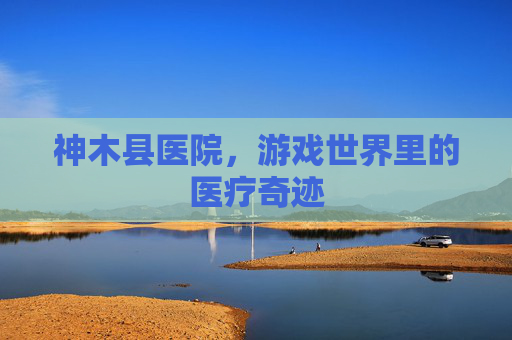 神木县医院，游戏世界里的医疗奇迹