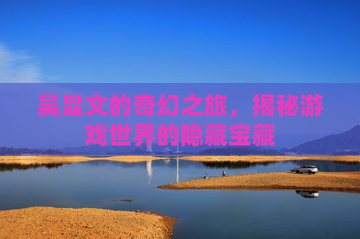 吴显文的奇幻之旅,揭秘游戏世界的隐藏宝藏 吴显文的奇幻之旅,揭秘游戏世界的隐藏宝藏